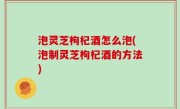 泡灵芝枸杞酒怎么泡(泡制灵芝枸杞酒的方法)