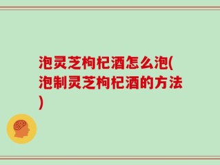 泡灵芝枸杞酒怎么泡(泡制灵芝枸杞酒的方法)