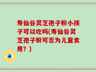 寿仙谷灵芝孢子粉小孩子可以吃吗(寿仙谷灵芝孢子粉可否为儿童食用？)