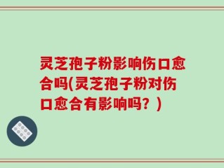 灵芝孢子粉影响伤口愈合吗(灵芝孢子粉对伤口愈合有影响吗？)