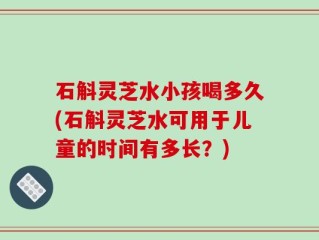 石斛灵芝水小孩喝多久(石斛灵芝水可用于儿童的时间有多长？)