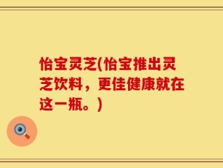怡宝灵芝(怡宝推出灵芝饮料，更佳健康就在这一瓶。)