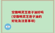 空腹喝灵芝孢子油好吗(空腹喝灵芝孢子油的好处及注意事项)