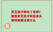 灵芝孢子粉吃了牙疼？服用灵芝孢子粉后会头晕吗需要注意什么