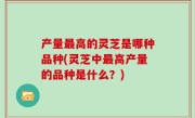 产量最高的灵芝是哪种品种(灵芝中最高产量的品种是什么？)