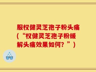 服权健灵芝孢子粉头痛(“权健灵芝孢子粉缓解头痛效果如何？”)