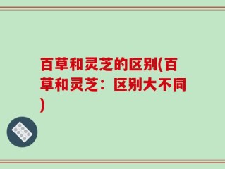 百草和灵芝的区别(百草和灵芝：区别大不同)