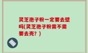 灵芝孢子粉一定要去壁吗(灵芝孢子粉需不需要去壳？)