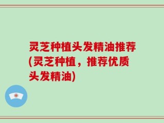 灵芝种植头发精油推荐(灵芝种植，推荐优质头发精油)