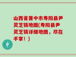山西省晋中市寿阳县尹灵芝镇地图(寿阳县尹灵芝镇详细地图，尽在手掌！)