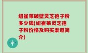 纽崔莱破壁灵芝孢子粉多少钱(纽崔莱灵芝孢子粉价格及购买渠道简介)
