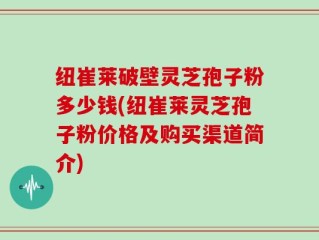 纽崔莱破壁灵芝孢子粉多少钱(纽崔莱灵芝孢子粉价格及购买渠道简介)