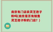 南京有门店卖灵芝孢子粉吗(南京是否有销售灵芝孢子粉的门店？)