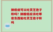 肺癌症可以吃灵芝孢子粉吗？肺腺癌应该吃哪些东西能吃灵芝孢子粉吗