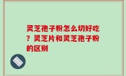 灵芝孢子粉怎么切好吃？灵芝片和灵芝孢子粉的区别
