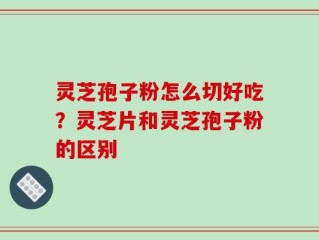 灵芝孢子粉怎么切好吃？灵芝片和灵芝孢子粉的区别