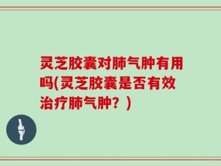 灵芝胶囊对肺气肿有用吗(灵芝胶囊是否有效治疗肺气肿？)