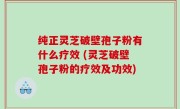 纯正灵芝破壁孢子粉有什么疗效 (灵芝破壁孢子粉的疗效及功效)