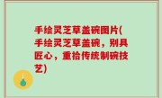 手绘灵芝草盖碗图片(手绘灵芝草盖碗，别具匠心，重拾传统制碗技艺)