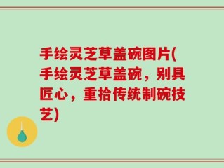 手绘灵芝草盖碗图片(手绘灵芝草盖碗，别具匠心，重拾传统制碗技艺)
