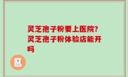 灵芝孢子粉要上医院？灵芝孢子粉体验店能开吗