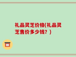 礼品灵芝价格(礼品灵芝售价多少钱？)
