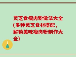 灵芝食瘦肉粉做法大全(多种灵芝食材搭配，解锁美味瘦肉粉制作大全)