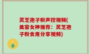 灵芝孢子粉声控视频(美容女神推荐：灵芝孢子粉食用分享视频)