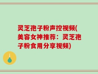 灵芝孢子粉声控视频(美容女神推荐：灵芝孢子粉食用分享视频)