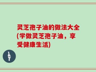 灵芝孢子油的做法大全(学做灵芝孢子油，享受健康生活)