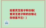 后爱灵芝孢子粉价格(爱灵芝孢子粉的价格让你惊喜不已！)