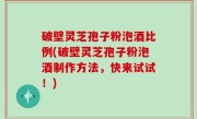 破壁灵芝孢子粉泡酒比例(破壁灵芝孢子粉泡酒制作方法，快来试试！)