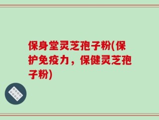保身堂灵芝孢子粉(保护免疫力，保健灵芝孢子粉)