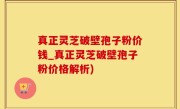 真正灵芝破壁孢子粉价钱_真正灵芝破壁孢子粉价格解析)