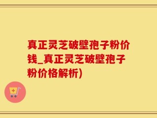 真正灵芝破壁孢子粉价钱_真正灵芝破壁孢子粉价格解析)