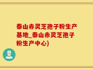 泰山赤灵芝孢子粉生产基地_泰山赤灵芝孢子粉生产中心)