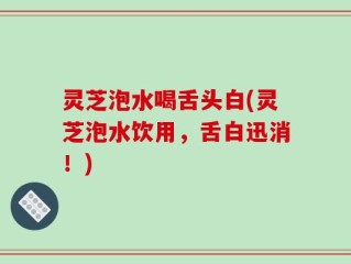 灵芝泡水喝舌头白(灵芝泡水饮用，舌白迅消！)