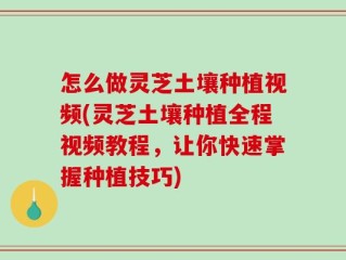 怎么做灵芝土壤种植视频(灵芝土壤种植全程视频教程，让你快速掌握种植技巧)