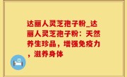 达丽人灵芝孢子粉_达丽人灵芝孢子粉：天然养生珍品，增强免疫力，滋养身体