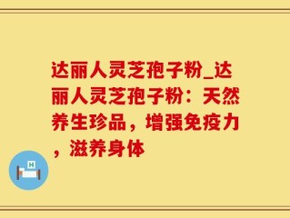 达丽人灵芝孢子粉_达丽人灵芝孢子粉：天然养生珍品，增强免疫力，滋养身体