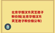 北京华恒汉方灵芝孢子粉价钱(北京华恒汉方灵芝孢子粉价格公布)