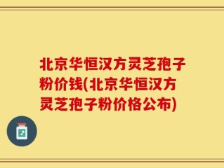 北京华恒汉方灵芝孢子粉价钱(北京华恒汉方灵芝孢子粉价格公布)
