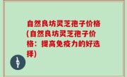 自然良坊灵芝孢子价格(自然良坊灵芝孢子价格：提高免疫力的好选择)