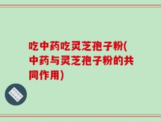 吃中药吃灵芝孢子粉(中药与灵芝孢子粉的共同作用)