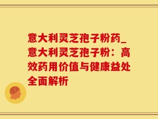 意大利灵芝孢子粉药_意大利灵芝孢子粉：高效药用价值与健康益处全面解析
