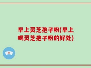 早上灵芝孢子粉(早上喝灵芝孢子粉的好处)