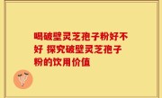 喝破壁灵芝孢子粉好不好 探究破壁灵芝孢子粉的饮用价值