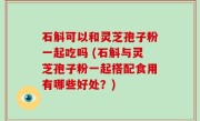 石斛可以和灵芝孢子粉一起吃吗 (石斛与灵芝孢子粉一起搭配食用有哪些好处？)