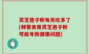 灵芝孢子粉每天吃多了(频繁食用灵芝孢子粉可能导致健康问题)