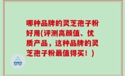 哪种品牌的灵芝孢子粉好用(评测高颜值、优质产品，这种品牌的灵芝孢子粉最值得买！)